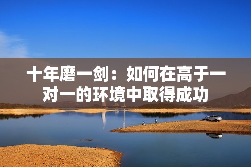 十年磨一剑：如何在高于一对一的环境中取得成功