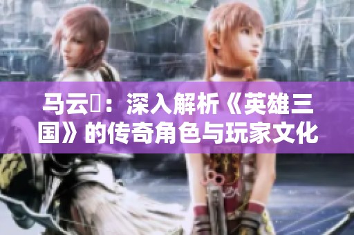 马云騄：深入解析《英雄三国》的传奇角色与玩家文化现象