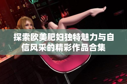 探索欧美肥妇独特魅力与自信风采的精彩作品合集