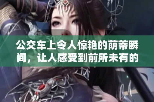 公交车上令人惊艳的荫蒂瞬间，让人感受到前所未有的舒适体验