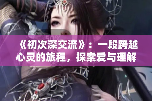 《初次深交流》：一段跨越心灵的旅程，探索爱与理解的真谛