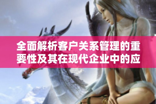 全面解析客户关系管理的重要性及其在现代企业中的应用策略