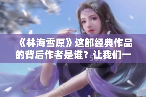 《林海雪原》这部经典作品的背后作者是谁？让我们一探究竟。