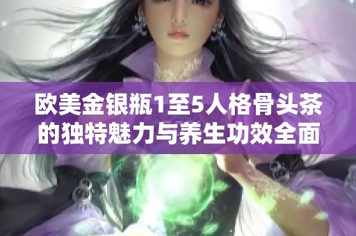 欧美金银瓶1至5人格骨头茶的独特魅力与养生功效全面解析