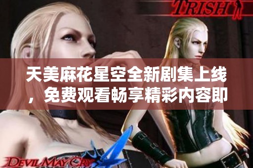 天美麻花星空全新剧集上线，免费观看畅享精彩内容即刻体验