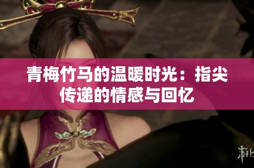 青梅竹马的温暖时光：指尖传递的情感与回忆