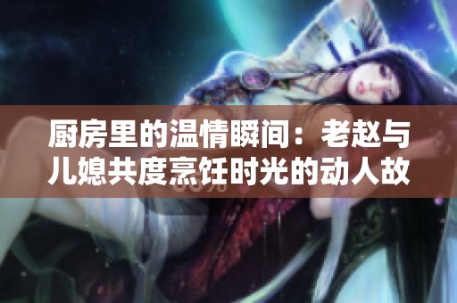 厨房里的温情瞬间：老赵与儿媳共度烹饪时光的动人故事