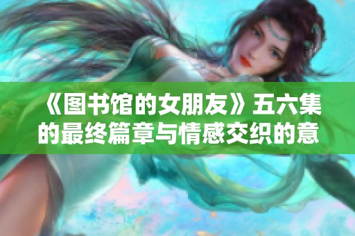 《图书馆的女朋友》五六集的最终篇章与情感交织的意外结局探索