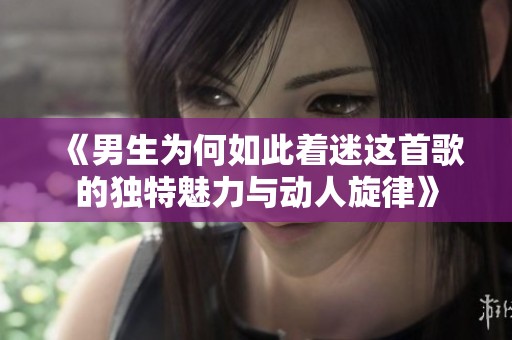 《男生为何如此着迷这首歌的独特魅力与动人旋律》
