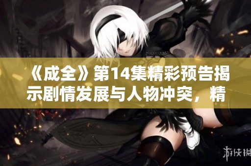 《成全》第14集精彩预告揭示剧情发展与人物冲突，精彩不容错过！