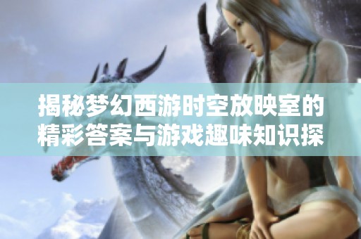 揭秘梦幻西游时空放映室的精彩答案与游戏趣味知识探秘