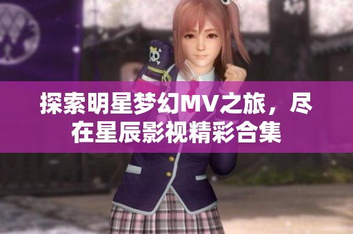 探索明星梦幻MV之旅，尽在星辰影视精彩合集