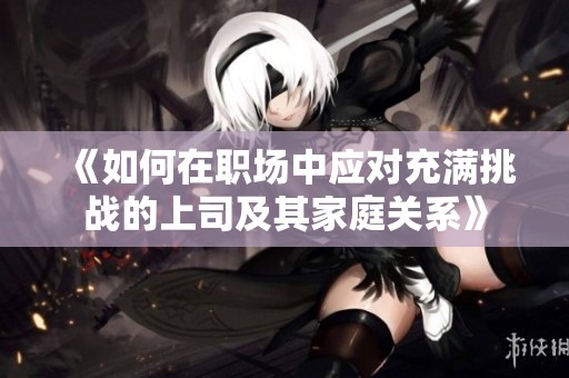 《如何在职场中应对充满挑战的上司及其家庭关系》