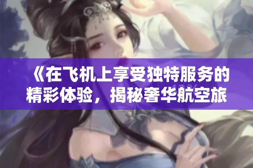 《在飞机上享受独特服务的精彩体验，揭秘奢华航空旅程的每一个细节》