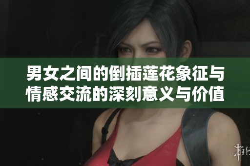 男女之间的倒插莲花象征与情感交流的深刻意义与价值