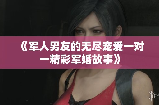 《军人男友的无尽宠爱一对一精彩军婚故事》