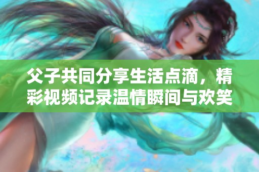 父子共同分享生活点滴，精彩视频记录温情瞬间与欢笑时刻