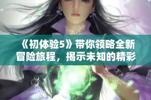 《初体验5》带你领略全新冒险旅程，揭示未知的精彩瞬间与心动故事