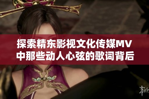 探索精东影视文化传媒MV中那些动人心弦的歌词背后的故事与情感