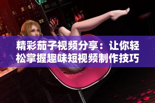 精彩茄子视频分享：让你轻松掌握趣味短视频制作技巧与创意