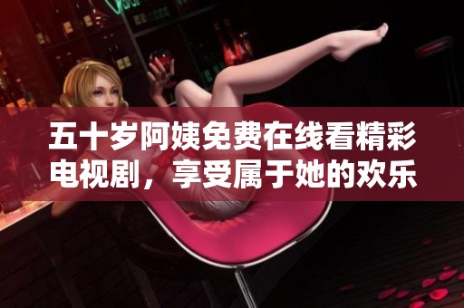 五十岁阿姨免费在线看精彩电视剧，享受属于她的欢乐时光