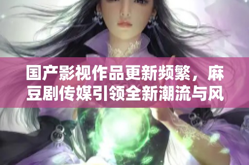 国产影视作品更新频繁，麻豆剧传媒引领全新潮流与风尚