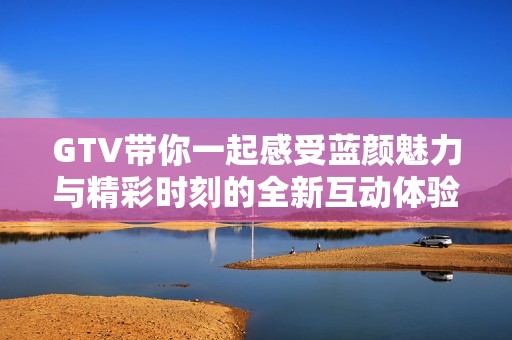 GTV带你一起感受蓝颜魅力与精彩时刻的全新互动体验