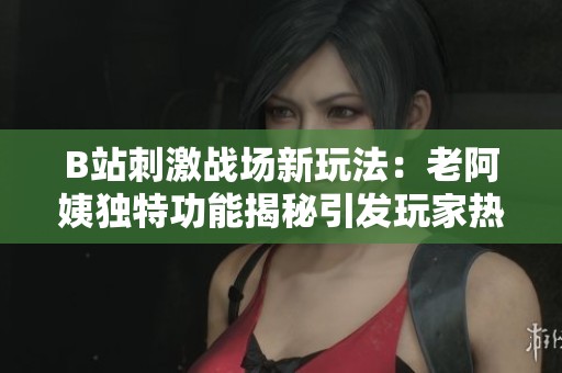 B站刺激战场新玩法：老阿姨独特功能揭秘引发玩家热议