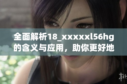 全面解析18_xxxxxl56hg的含义与应用，助你更好地理解这一编码系统