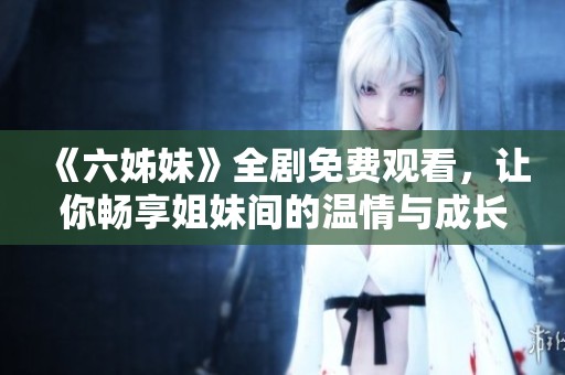 《六姊妹》全剧免费观看，让你畅享姐妹间的温情与成长故事