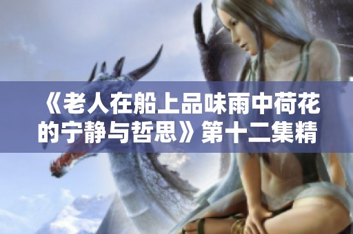 《老人在船上品味雨中荷花的宁静与哲思》第十二集精彩回顾