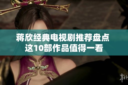 蒋欣经典电视剧推荐盘点 这10部作品值得一看