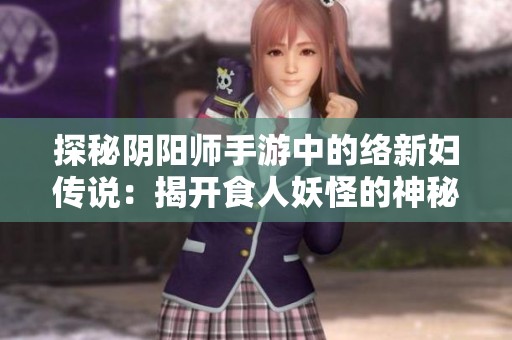 探秘阴阳师手游中的络新妇传说：揭开食人妖怪的神秘面纱