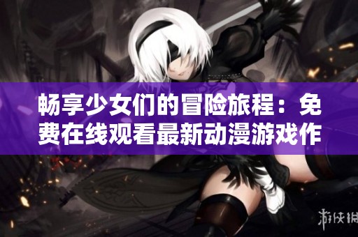 畅享少女们的冒险旅程：免费在线观看最新动漫游戏作品