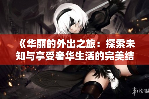 《华丽的外出之旅：探索未知与享受奢华生活的完美结合》