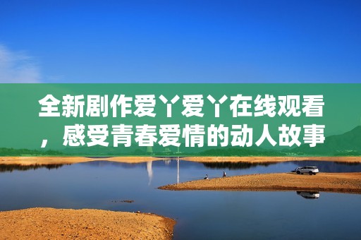 全新剧作爱丫爱丫在线观看，感受青春爱情的动人故事与精彩片段
