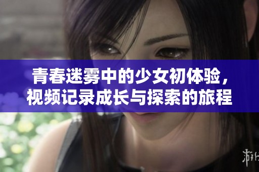 青春迷雾中的少女初体验，视频记录成长与探索的旅程