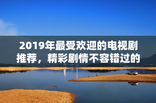 2019年最受欢迎的电视剧推荐，精彩剧情不容错过的年度佳作