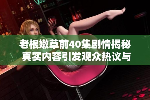 老根嫩草前40集剧情揭秘 真实内容引发观众热议与好奇