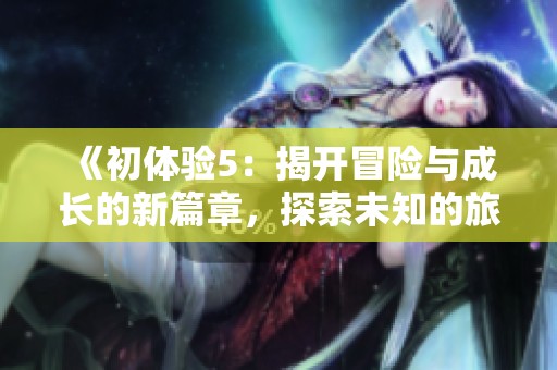 《初体验5：揭开冒险与成长的新篇章，探索未知的旅程与感悟》