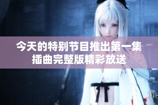 今天的特别节目推出第一集插曲完整版精彩放送