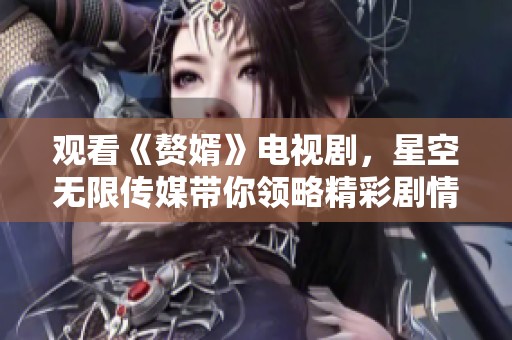 观看《赘婿》电视剧，星空无限传媒带你领略精彩剧情与角色发展