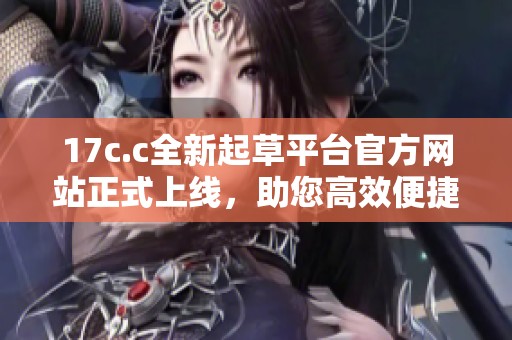 17c.c全新起草平台官方网站正式上线，助您高效便捷创作文档