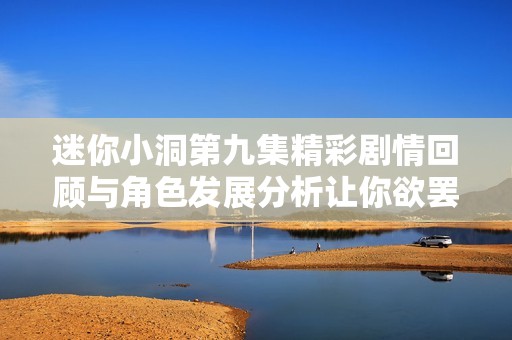 迷你小洞第九集精彩剧情回顾与角色发展分析让你欲罢不能