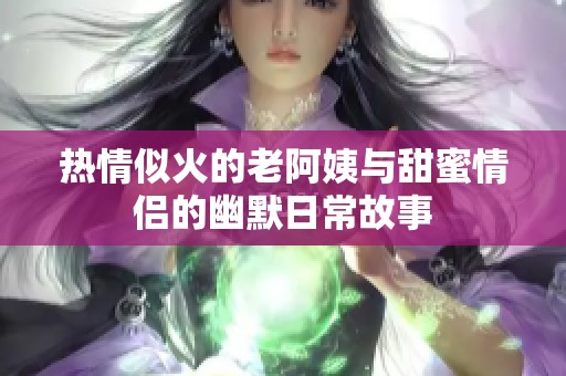 热情似火的老阿姨与甜蜜情侣的幽默日常故事