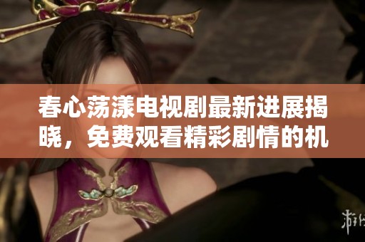 春心荡漾电视剧最新进展揭晓，免费观看精彩剧情的机会来了