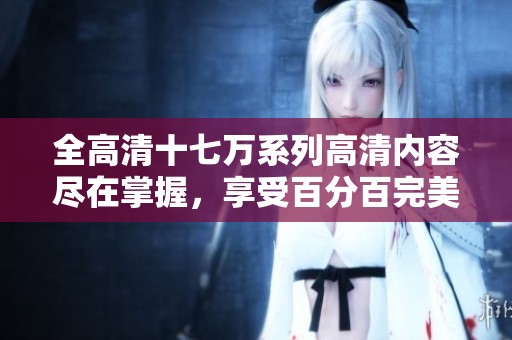 全高清十七万系列高清内容尽在掌握，享受百分百完美体验