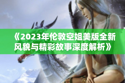 《2023年伦敦空姐美版全新风貌与精彩故事深度解析》
