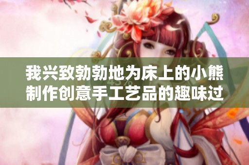 我兴致勃勃地为床上的小熊制作创意手工艺品的趣味过程