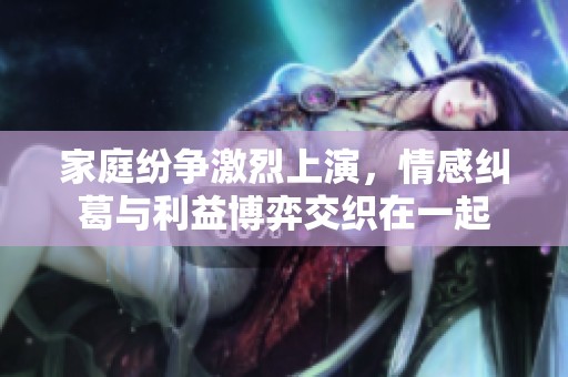 家庭纷争激烈上演，情感纠葛与利益博弈交织在一起